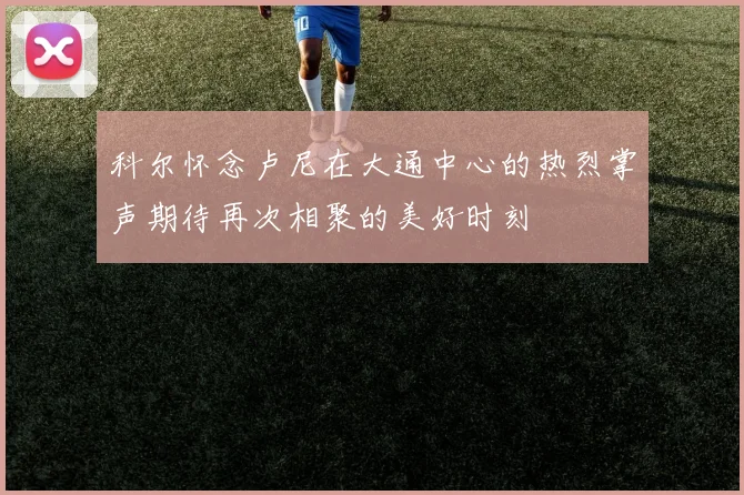 科尔怀念卢尼在大通中心的热烈掌声期待再次相聚的美好时刻