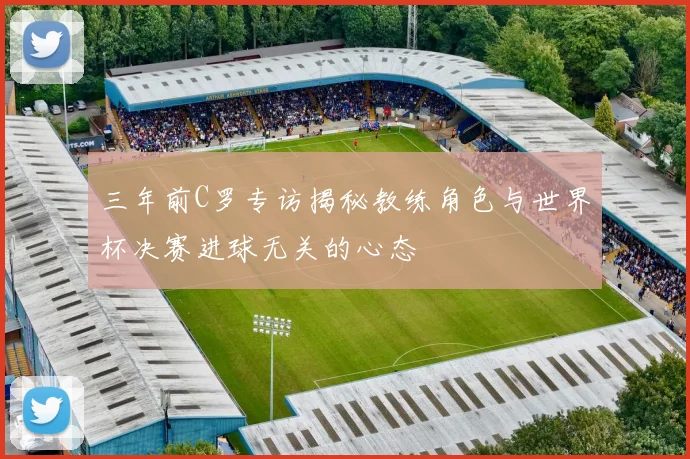 三年前C罗专访揭秘教练角色与世界杯决赛进球无关的心态