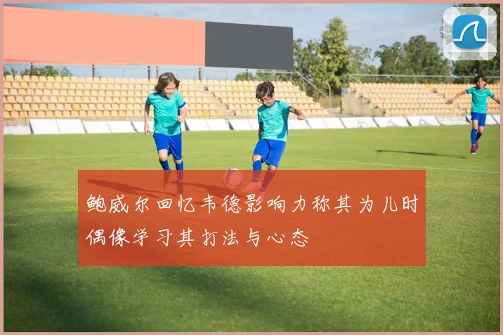 鲍威尔回忆韦德影响力称其为儿时偶像学习其打法与心态