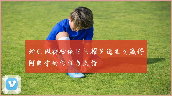 姆巴佩裤袜依旧闪耀罗德里戈赢得阿隆索的信任与支持