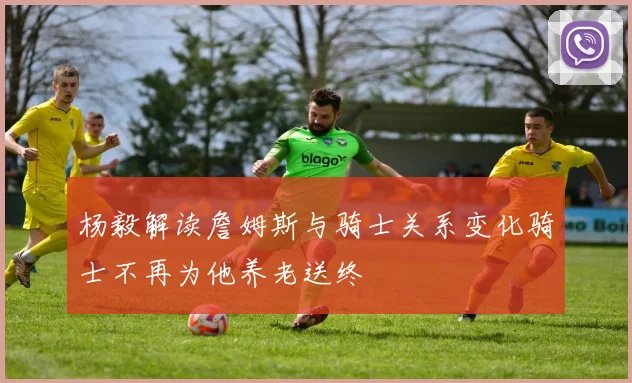 杨毅解读詹姆斯与骑士关系变化骑士不再为他养老送终