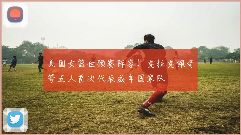 美国女篮世预赛阵容！克拉克佩奇等五人首次代表成年国家队