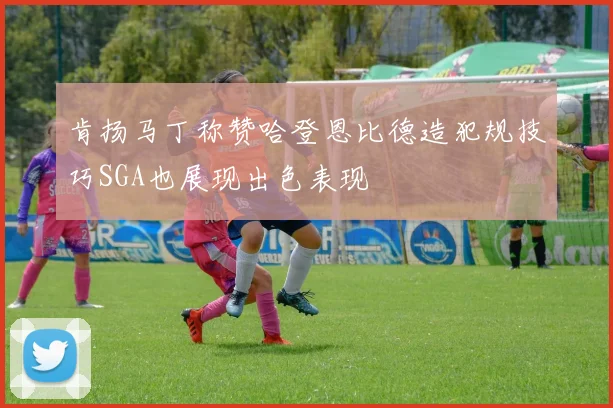 肯扬马丁称赞哈登恩比德造犯规技巧SGA也展现出色表现