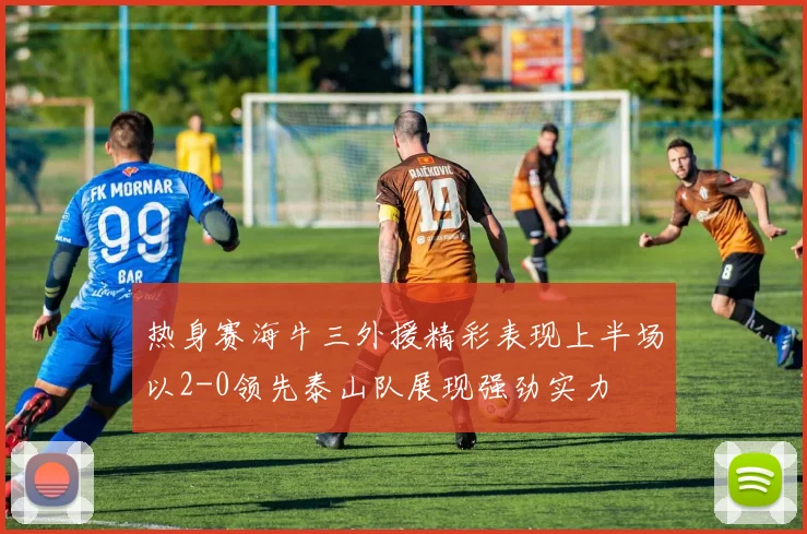 热身赛海牛三外援精彩表现上半场以2-0领先泰山队展现强劲实力