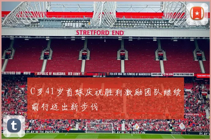C罗41岁首球庆祝胜利激励团队继续前行迈出新步伐