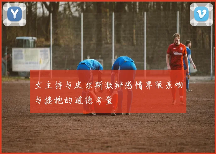 女主持与皮尔斯激辩感情界限亲吻与搂抱的道德考量