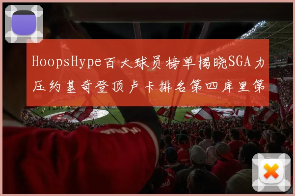 HoopsHype百大球员榜单揭晓SGA力压约基奇登顶卢卡排名第四库里第十一詹姆斯第十九