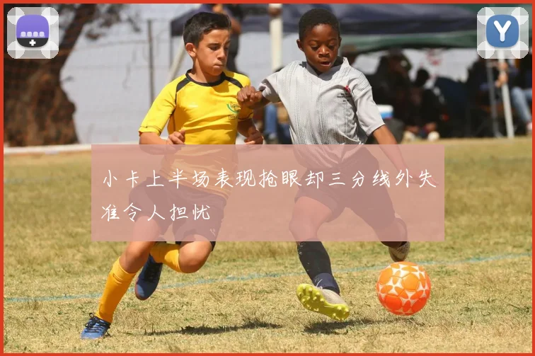 小卡上半场表现抢眼却三分线外失准令人担忧