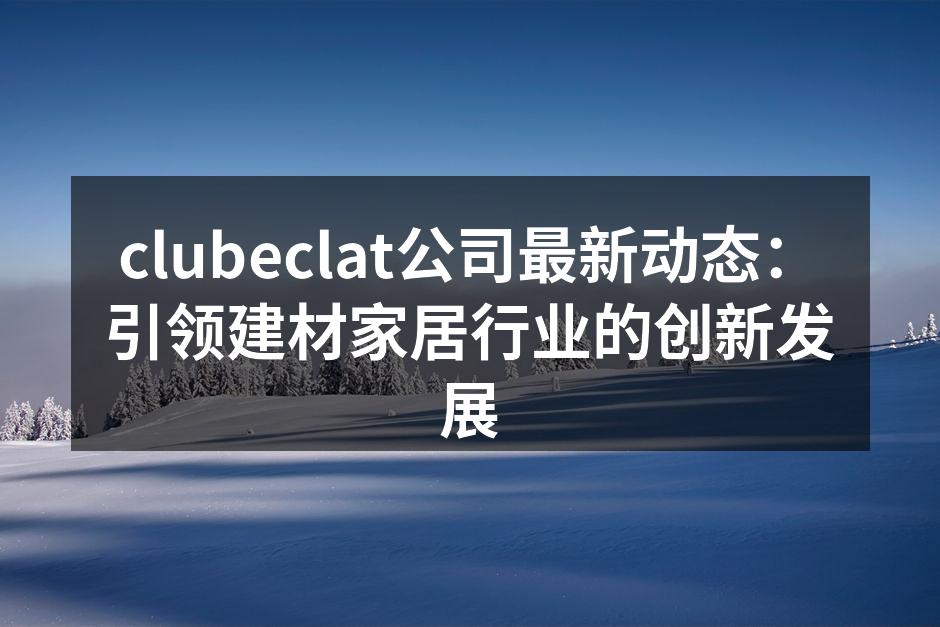 clubeclat公司最新动态:引领建材家居行业的创新发展